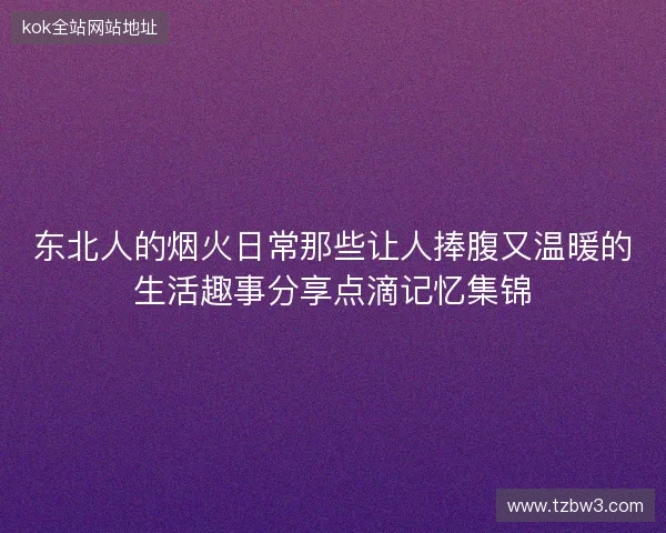 东北人的烟火日常那些让人捧腹又温暖的生活趣事分享点滴记忆集锦